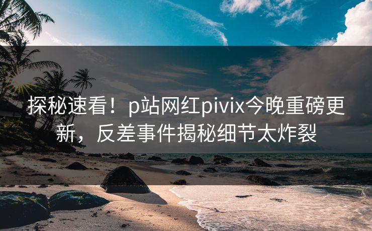 探秘速看！p站网红pivix今晚重磅更新，反差事件揭秘细节太炸裂