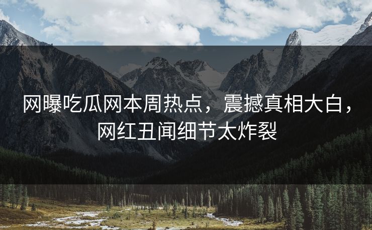网曝吃瓜网本周热点，震撼真相大白，网红丑闻细节太炸裂