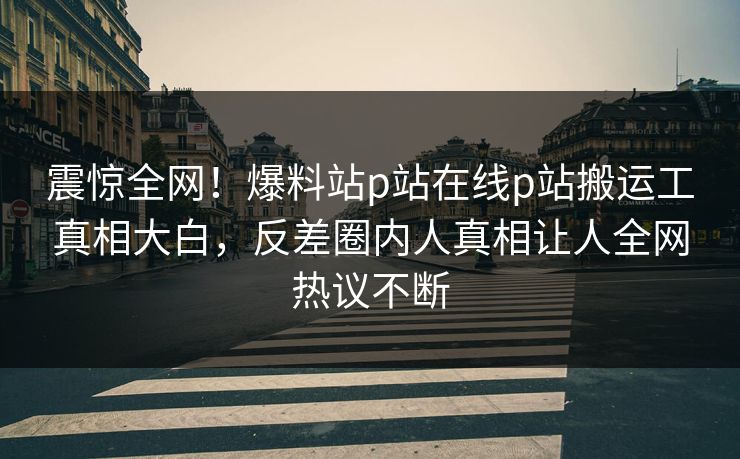震惊全网！爆料站p站在线p站搬运工真相大白，反差圈内人真相让人全网热议不断