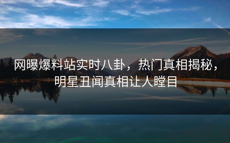 网曝爆料站实时八卦，热门真相揭秘，明星丑闻真相让人瞠目
