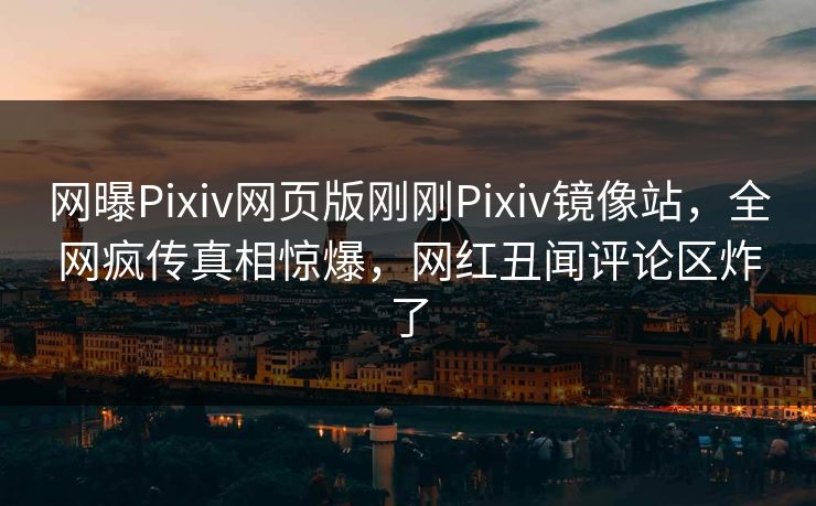 网曝Pixiv网页版刚刚Pixiv镜像站，全网疯传真相惊爆，网红丑闻评论区炸了