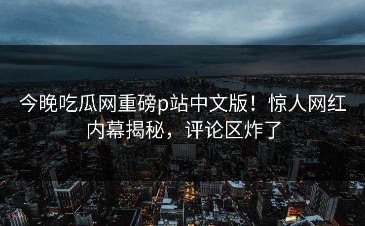 今晚吃瓜网重磅p站中文版！惊人网红内幕揭秘，评论区炸了