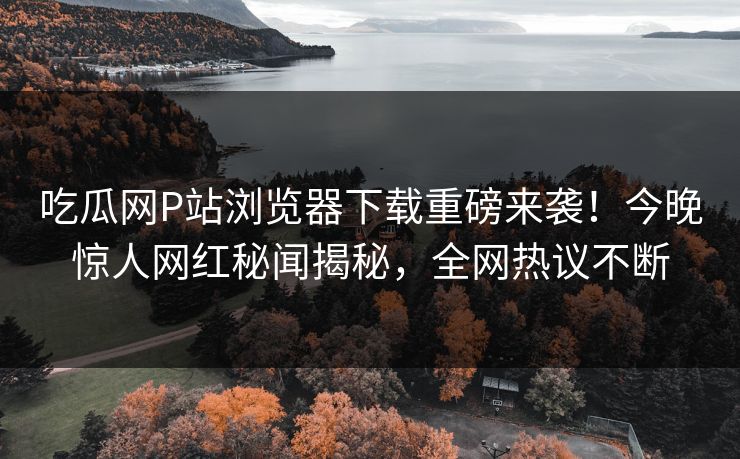 吃瓜网P站浏览器下载重磅来袭！今晚惊人网红秘闻揭秘，全网热议不断