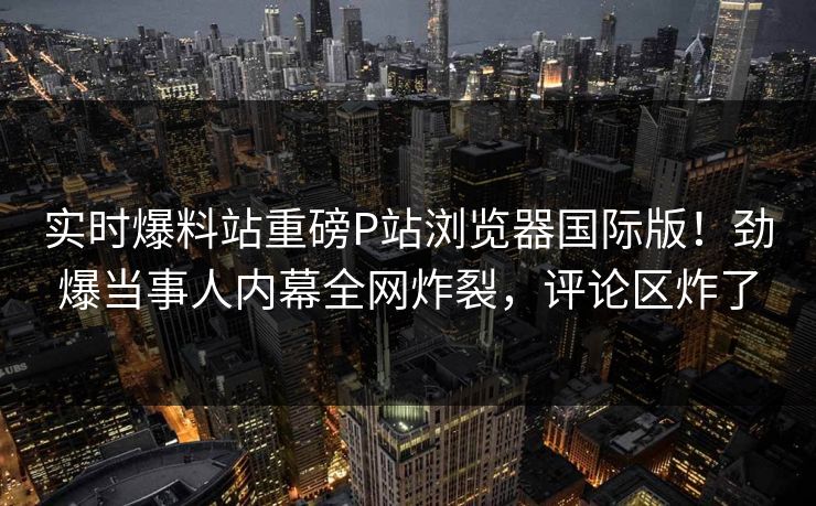 实时爆料站重磅P站浏览器国际版！劲爆当事人内幕全网炸裂，评论区炸了