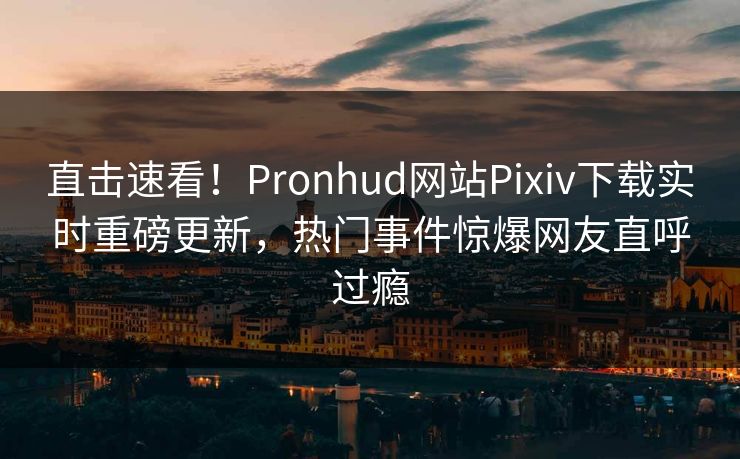 直击速看！Pronhud网站Pixiv下载实时重磅更新，热门事件惊爆网友直呼过瘾