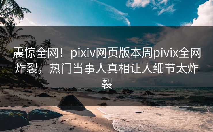 震惊全网！pixiv网页版本周pivix全网炸裂，热门当事人真相让人细节太炸裂