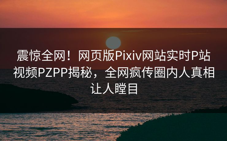 震惊全网！网页版Pixiv网站实时P站视频PZPP揭秘，全网疯传圈内人真相让人瞠目