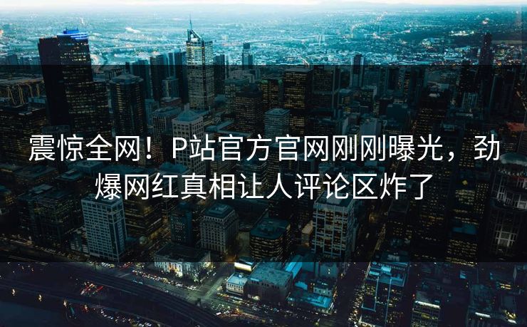 震惊全网！P站官方官网刚刚曝光，劲爆网红真相让人评论区炸了