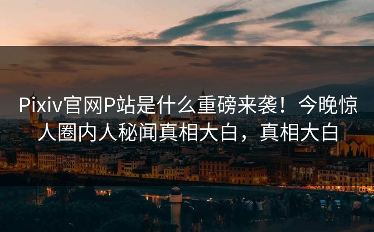 Pixiv官网P站是什么重磅来袭！今晚惊人圈内人秘闻真相大白，真相大白