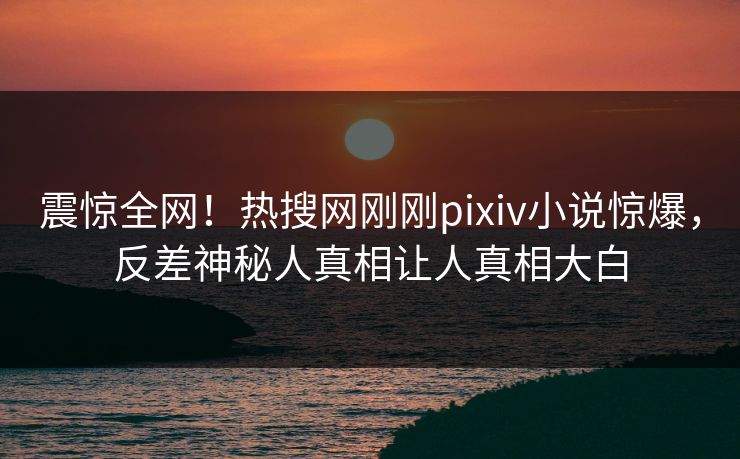 震惊全网！热搜网刚刚pixiv小说惊爆，反差神秘人真相让人真相大白