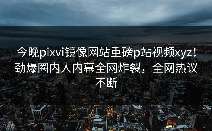 今晚pixvi镜像网站重磅p站视频xyz！劲爆圈内人内幕全网炸裂，全网热议不断