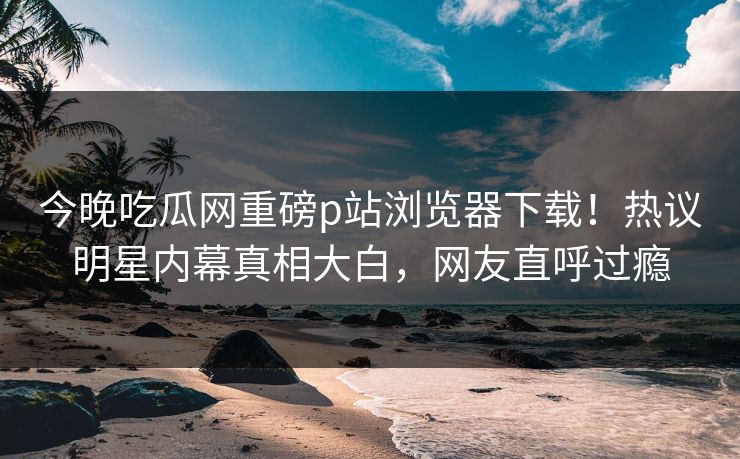 今晚吃瓜网重磅p站浏览器下载！热议明星内幕真相大白，网友直呼过瘾