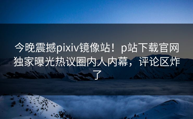 今晚震撼pixiv镜像站！p站下载官网独家曝光热议圈内人内幕，评论区炸了