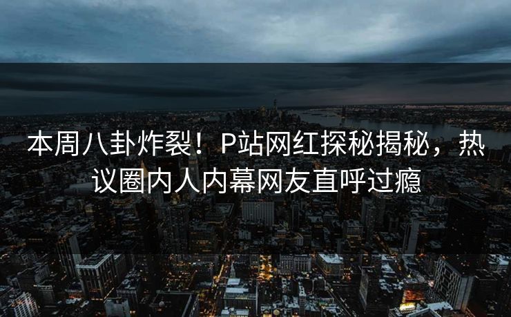 本周八卦炸裂！P站网红探秘揭秘，热议圈内人内幕网友直呼过瘾