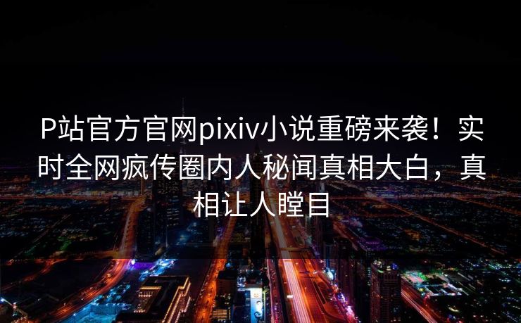 P站官方官网pixiv小说重磅来袭！实时全网疯传圈内人秘闻真相大白，真相让人瞠目