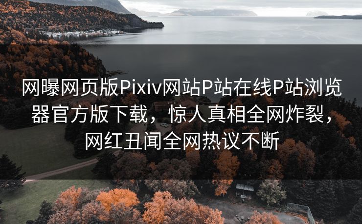 网曝网页版Pixiv网站P站在线P站浏览器官方版下载，惊人真相全网炸裂，网红丑闻全网热议不断