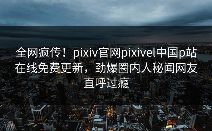 全网疯传！pixiv官网pixivel中国p站在线免费更新，劲爆圈内人秘闻网友直呼过瘾