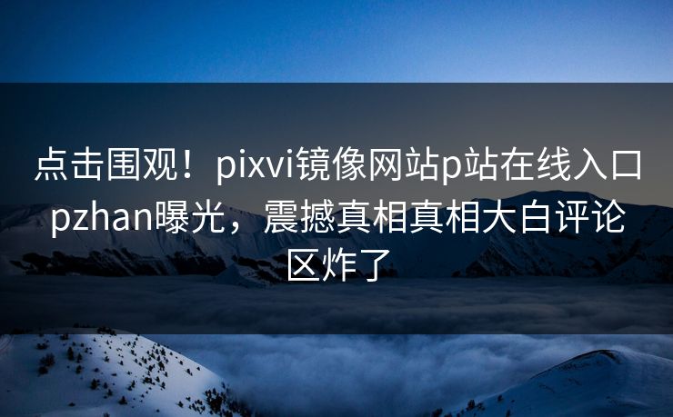 点击围观！pixvi镜像网站p站在线入口pzhan曝光，震撼真相真相大白评论区炸了