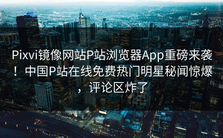 Pixvi镜像网站P站浏览器App重磅来袭！中国P站在线免费热门明星秘闻惊爆，评论区炸了