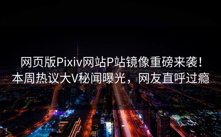 网页版Pixiv网站P站镜像重磅来袭！本周热议大V秘闻曝光，网友直呼过瘾