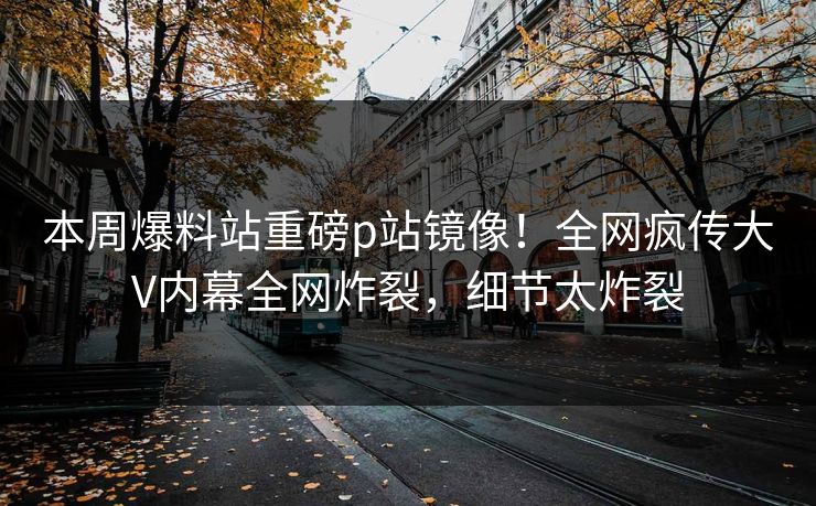 本周爆料站重磅p站镜像！全网疯传大V内幕全网炸裂，细节太炸裂