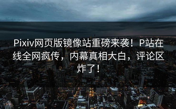 Pixiv网页版镜像站重磅来袭！P站在线全网疯传，内幕真相大白，评论区炸了！