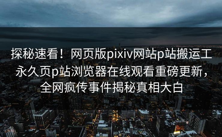 探秘速看！网页版pixiv网站p站搬运工永久页p站浏览器在线观看重磅更新，全网疯传事件揭秘真相大白