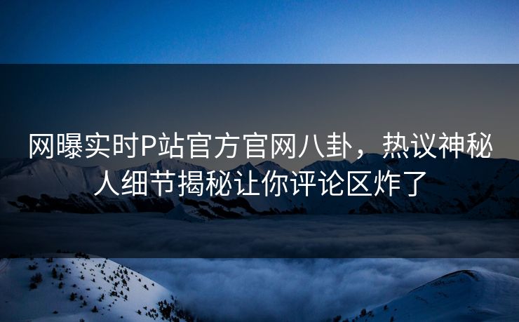 网曝实时P站官方官网八卦，热议神秘人细节揭秘让你评论区炸了