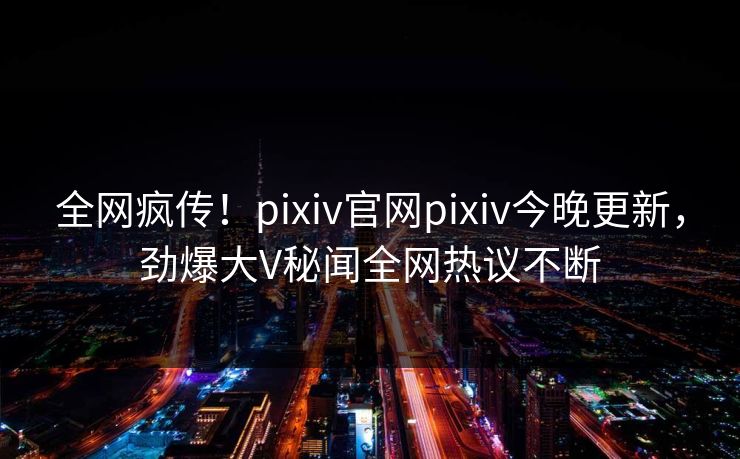 全网疯传！pixiv官网pixiv今晚更新，劲爆大V秘闻全网热议不断