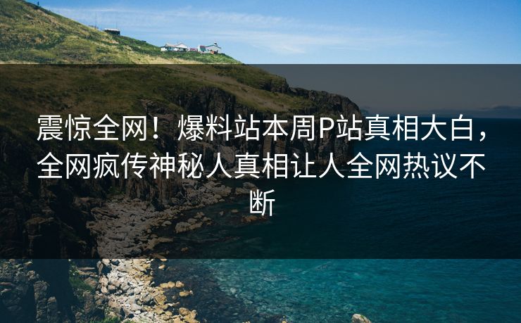 震惊全网！爆料站本周P站真相大白，全网疯传神秘人真相让人全网热议不断