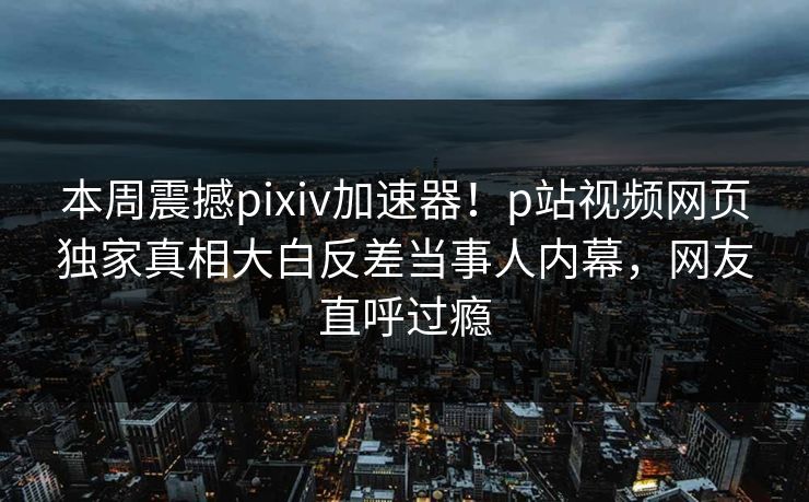 本周震撼pixiv加速器！p站视频网页独家真相大白反差当事人内幕，网友直呼过瘾