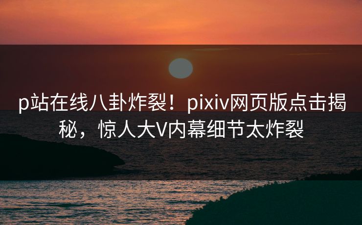 p站在线八卦炸裂！pixiv网页版点击揭秘，惊人大V内幕细节太炸裂
