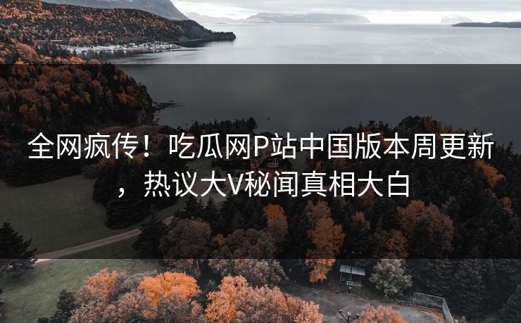 全网疯传！吃瓜网P站中国版本周更新，热议大V秘闻真相大白