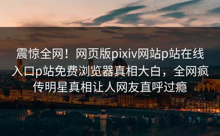 震惊全网！网页版pixiv网站p站在线入口p站免费浏览器真相大白，全网疯传明星真相让人网友直呼过瘾