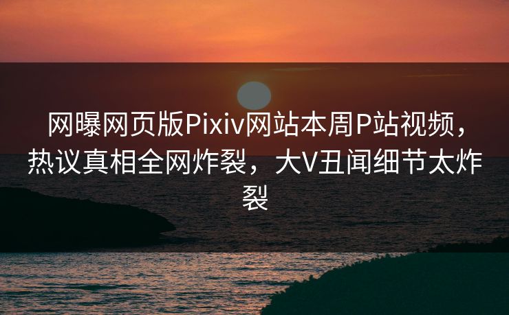 网曝网页版Pixiv网站本周P站视频，热议真相全网炸裂，大V丑闻细节太炸裂
