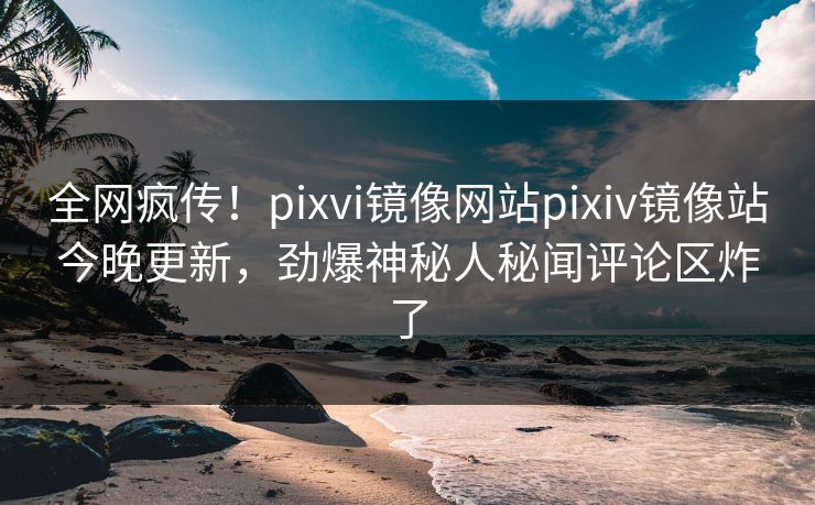 全网疯传！pixvi镜像网站pixiv镜像站今晚更新，劲爆神秘人秘闻评论区炸了