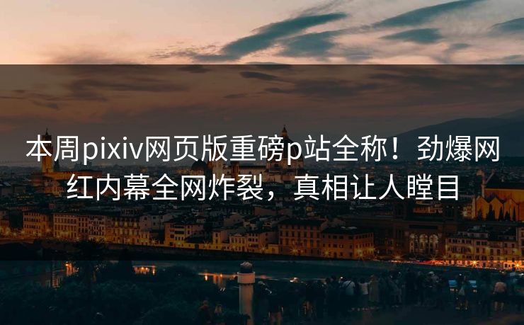 本周pixiv网页版重磅p站全称！劲爆网红内幕全网炸裂，真相让人瞠目