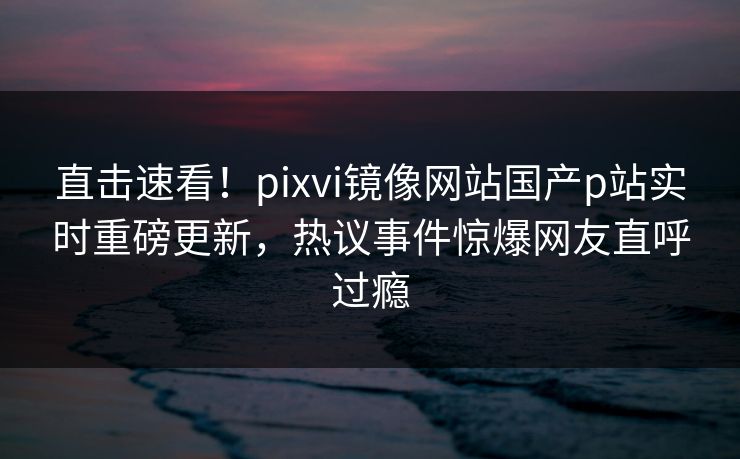直击速看！pixvi镜像网站国产p站实时重磅更新，热议事件惊爆网友直呼过瘾