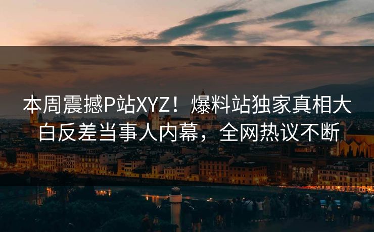 本周震撼P站XYZ！爆料站独家真相大白反差当事人内幕，全网热议不断