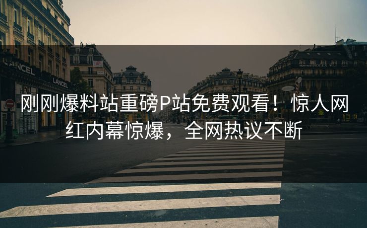 刚刚爆料站重磅P站免费观看！惊人网红内幕惊爆，全网热议不断