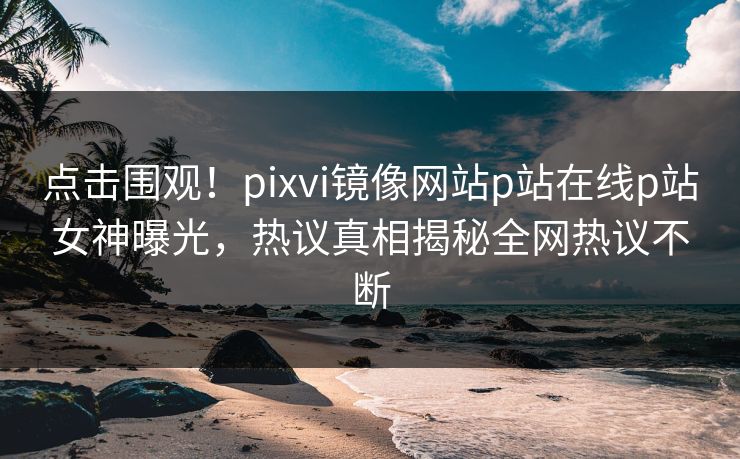 点击围观！pixvi镜像网站p站在线p站女神曝光，热议真相揭秘全网热议不断
