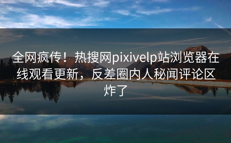 全网疯传！热搜网pixivelp站浏览器在线观看更新，反差圈内人秘闻评论区炸了