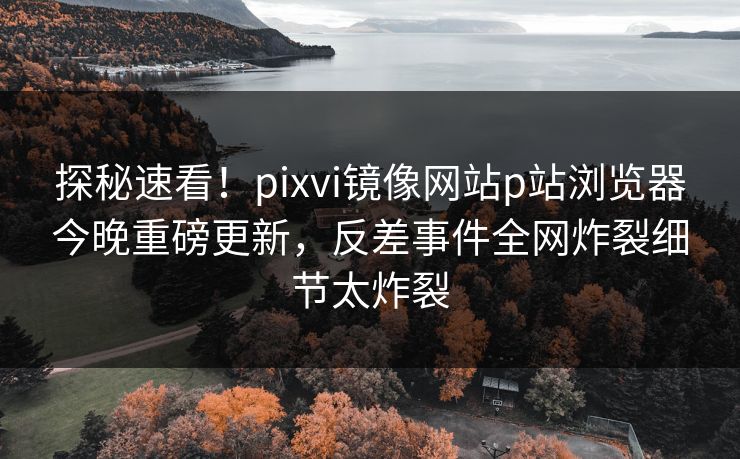 探秘速看！pixvi镜像网站p站浏览器今晚重磅更新，反差事件全网炸裂细节太炸裂