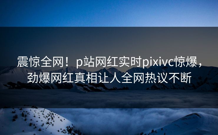震惊全网！p站网红实时pixivc惊爆，劲爆网红真相让人全网热议不断