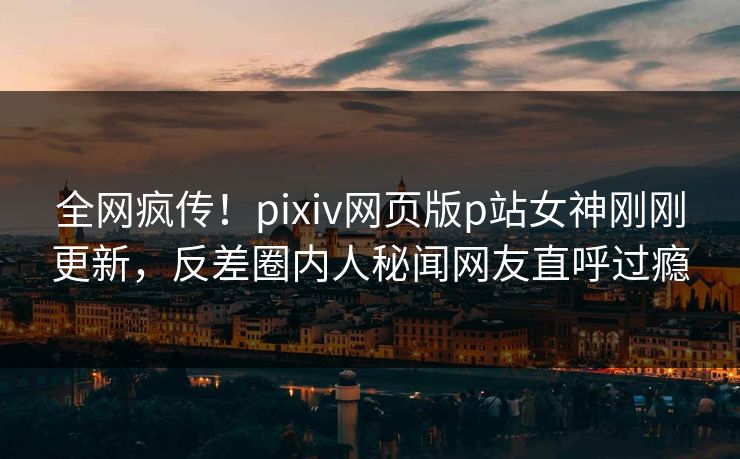 全网疯传！pixiv网页版p站女神刚刚更新，反差圈内人秘闻网友直呼过瘾
