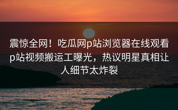 震惊全网！吃瓜网p站浏览器在线观看p站视频搬运工曝光，热议明星真相让人细节太炸裂