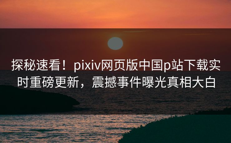 探秘速看！pixiv网页版中国p站下载实时重磅更新，震撼事件曝光真相大白