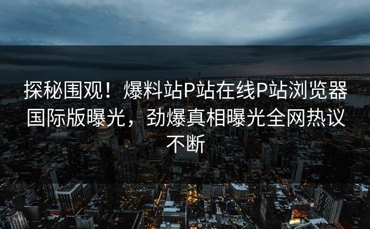 探秘围观！爆料站P站在线P站浏览器国际版曝光，劲爆真相曝光全网热议不断