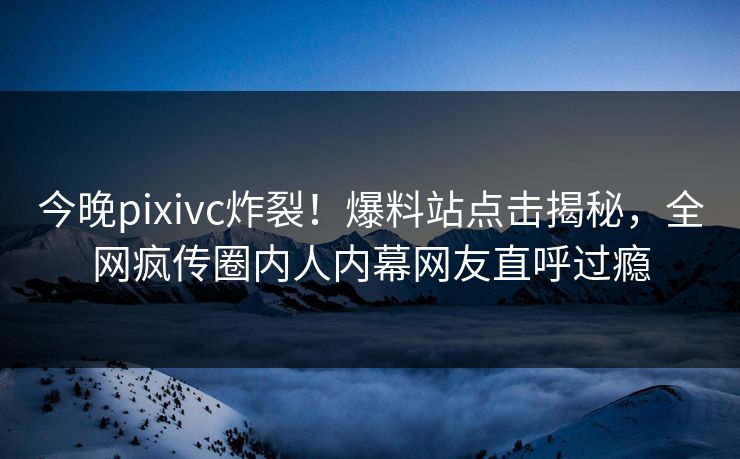 今晚pixivc炸裂！爆料站点击揭秘，全网疯传圈内人内幕网友直呼过瘾