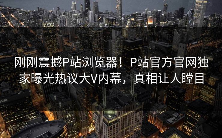 刚刚震撼P站浏览器！P站官方官网独家曝光热议大V内幕，真相让人瞠目